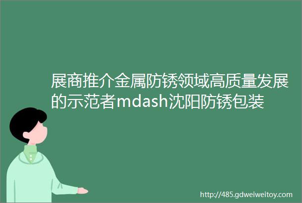 展商推介金属防锈领域高质量发展的示范者mdash沈阳防锈包装材料有限责任公司